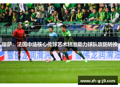 穆萨：法国中场核心传球艺术精准助力球队攻防转换